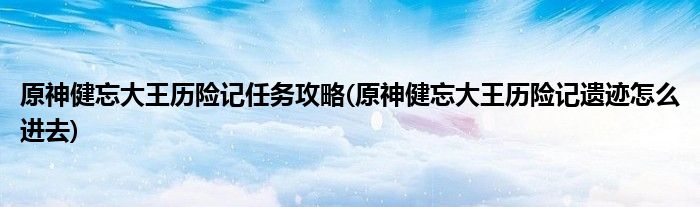 原神健忘大王歷險記任務攻略(原神健忘大王歷險記遺跡怎么進去)