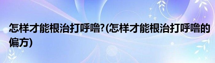 怎樣才能根治打呼嚕?(怎樣才能根治打呼嚕的偏方)