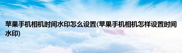 蘋果手機相機時間水印怎么設(shè)置(蘋果手機相機怎樣設(shè)置時間水印)