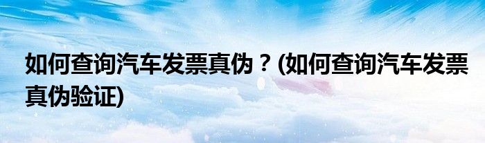 如何查詢汽車發(fā)票真?zhèn)危?如何查詢汽車發(fā)票真?zhèn)悟?yàn)證)