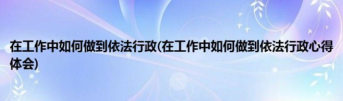 在工作中如何做到依法行政(在工作中如何做到依法行政心得體會(huì))