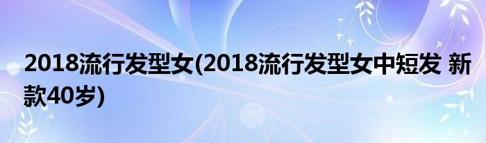 2018流行發(fā)型女(2018流行發(fā)型女中短發(fā) 新款40歲)