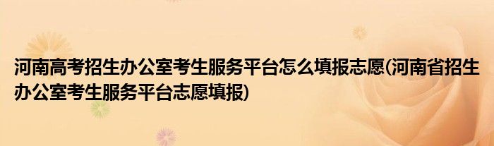 河南高考招生辦公室考生服務平臺怎么填報志愿(河南省招生辦公室考生服務平臺志愿填報)