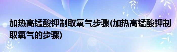 加熱高錳酸鉀制取氧氣步驟(加熱高錳酸鉀制取氧氣的步驟)