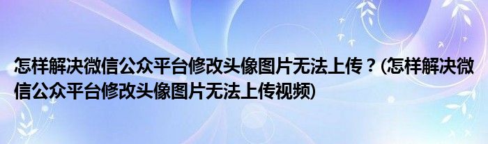 怎樣解決微信公眾平臺修改頭像圖片無法上傳？(怎樣解決微信公眾平臺修改頭像圖片無法上傳視頻)