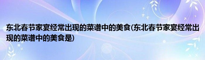 東北春節(jié)家宴經(jīng)常出現(xiàn)的菜譜中的美食(東北春節(jié)家宴經(jīng)常出現(xiàn)的菜譜中的美食是)