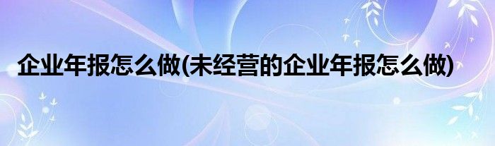 企業(yè)年報(bào)怎么做(未經(jīng)營(yíng)的企業(yè)年報(bào)怎么做)