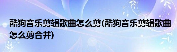 酷狗音樂(lè)剪輯歌曲怎么剪(酷狗音樂(lè)剪輯歌曲怎么剪合并)