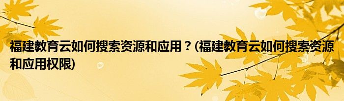 福建教育云如何搜索資源和應(yīng)用？(福建教育云如何搜索資源和應(yīng)用權(quán)限)