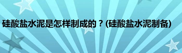 硅酸鹽水泥是怎樣制成的？(硅酸鹽水泥制備)