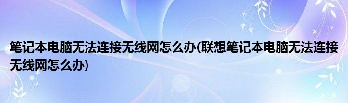 筆記本電腦無(wú)法連接無(wú)線網(wǎng)怎么辦(聯(lián)想筆記本電腦無(wú)法連接無(wú)線網(wǎng)怎么辦)