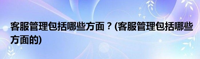 客服管理包括哪些方面？(客服管理包括哪些方面的)