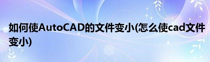 如何使AutoCAD的文件變小(怎么使cad文件變小)