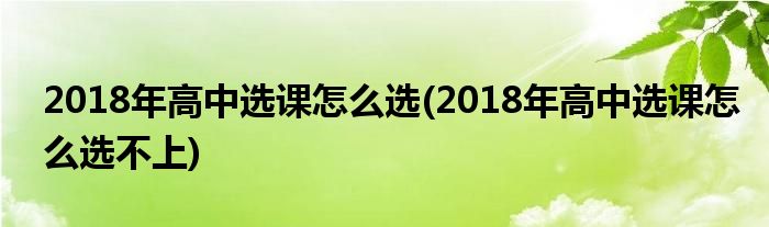 2018年高中選課怎么選(2018年高中選課怎么選不上)