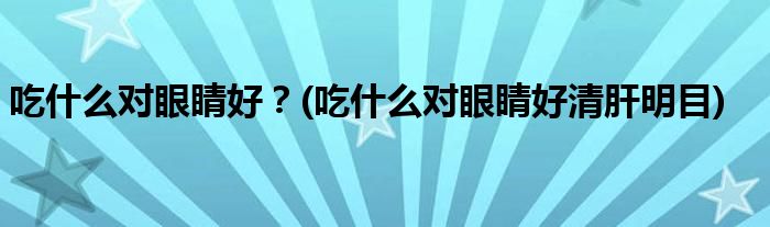 吃什么對眼睛好？(吃什么對眼睛好清肝明目)