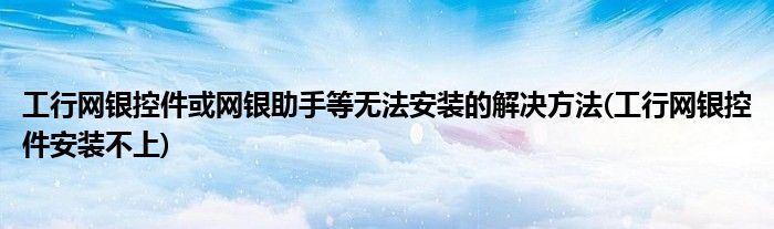 工行網銀控件或網銀助手等無法安裝的解決方法(工行網銀控件安裝不上)