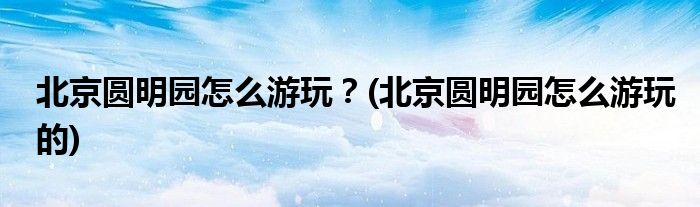 北京圓明園怎么游玩？(北京圓明園怎么游玩的)