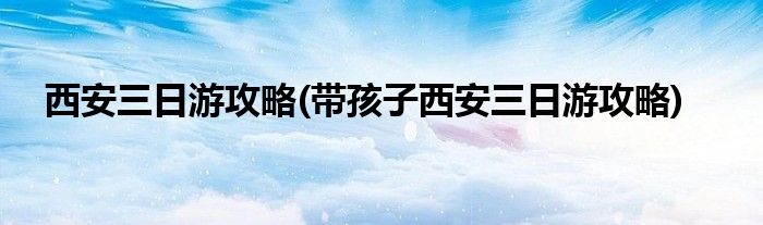 西安三日游攻略(帶孩子西安三日游攻略)