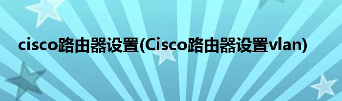 cisco路由器設(shè)置(Cisco路由器設(shè)置vlan)