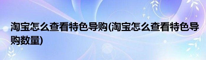 淘寶怎么查看特色導(dǎo)購(淘寶怎么查看特色導(dǎo)購數(shù)量)