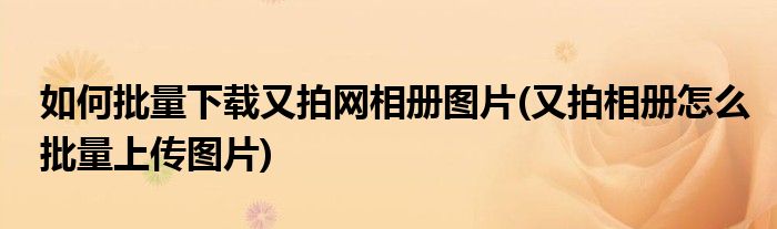 如何批量下載又拍網(wǎng)相冊(cè)圖片(又拍相冊(cè)怎么批量上傳圖片)