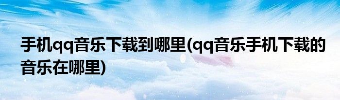 手機(jī)qq音樂(lè)下載到哪里(qq音樂(lè)手機(jī)下載的音樂(lè)在哪里)