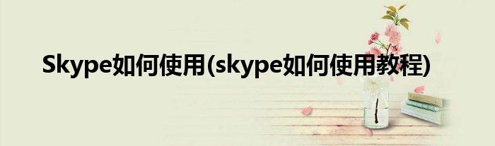 Skype如何使用(skype如何使用教程)