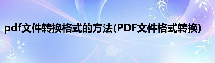 pdf文件轉(zhuǎn)換格式的方法(PDF文件格式轉(zhuǎn)換)