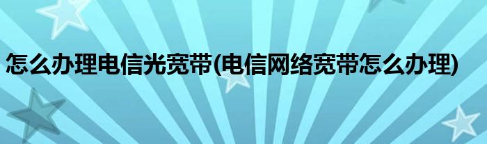 怎么辦理電信光寬帶(電信網(wǎng)絡(luò)寬帶怎么辦理)