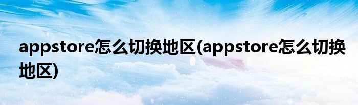 appstore怎么切換地區(qū)(appstore怎么切換地區(qū))