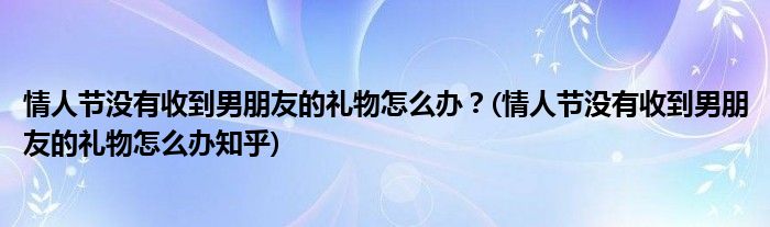 情人節(jié)沒有收到男朋友的禮物怎么辦？(情人節(jié)沒有收到男朋友的禮物怎么辦知乎)