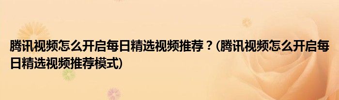 騰訊視頻怎么開啟每日精選視頻推薦？(騰訊視頻怎么開啟每日精選視頻推薦模式)