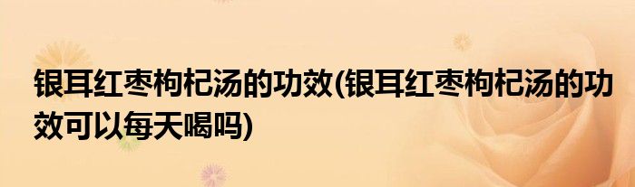 銀耳紅棗枸杞湯的功效(銀耳紅棗枸杞湯的功效可以每天喝嗎)