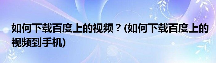 如何下載百度上的視頻？(如何下載百度上的視頻到手機(jī))