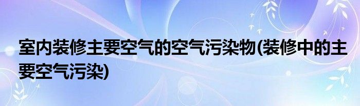 室內(nèi)裝修主要空氣的空氣污染物(裝修中的主要空氣污染)