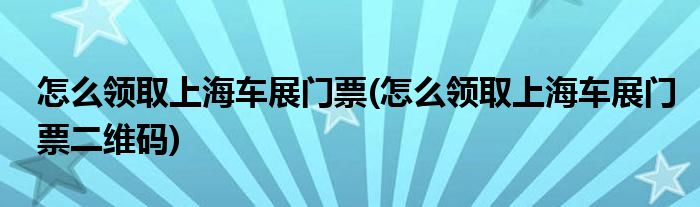 怎么領(lǐng)取上海車展門票(怎么領(lǐng)取上海車展門票二維碼)