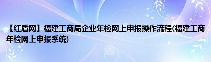 【紅盾網(wǎng)】福建工商局企業(yè)年檢網(wǎng)上申報(bào)操作流程(福建工商年檢網(wǎng)上申報(bào)系統(tǒng))