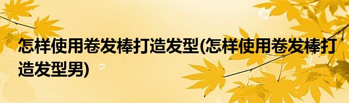 怎樣使用卷發(fā)棒打造發(fā)型(怎樣使用卷發(fā)棒打造發(fā)型男)