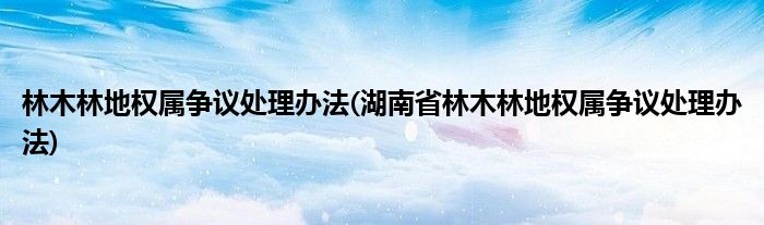 林木林地權(quán)屬爭議處理辦法(湖南省林木林地權(quán)屬爭議處理辦法)