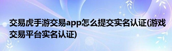 交易虎手游交易app怎么提交實名認證(游戲交易平臺實名認證)