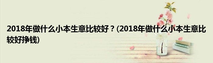 2018年做什么小本生意比較好？(2018年做什么小本生意比較好掙錢)