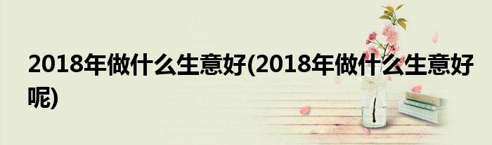 2018年做什么生意好(2018年做什么生意好呢)