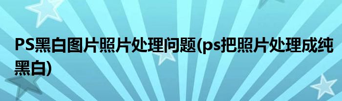 PS黑白圖片照片處理問(wèn)題(ps把照片處理成純黑白)