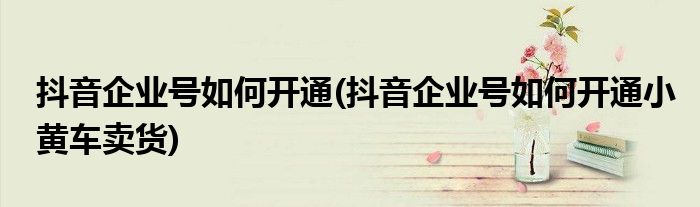 抖音企業(yè)號如何開通(抖音企業(yè)號如何開通小黃車賣貨)