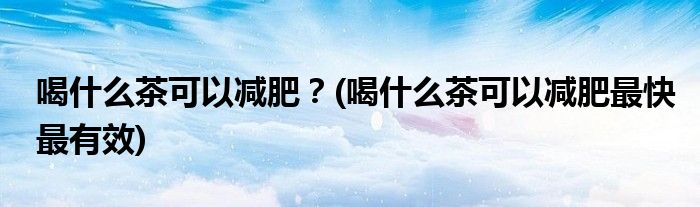 喝什么茶可以減肥？(喝什么茶可以減肥最快最有效)