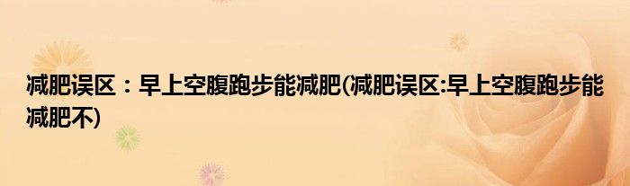 減肥誤區(qū)：早上空腹跑步能減肥(減肥誤區(qū):早上空腹跑步能減肥不)