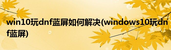 win10玩dnf藍屏如何解決(windows10玩dnf藍屏)