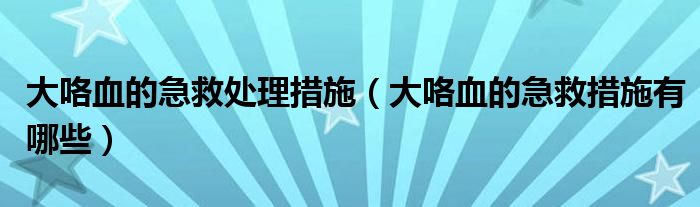 大咯血的急救處理措施（大咯血的急救措施有哪些）