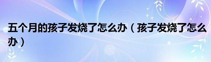 五個(gè)月的孩子發(fā)燒了怎么辦（孩子發(fā)燒了怎么辦）