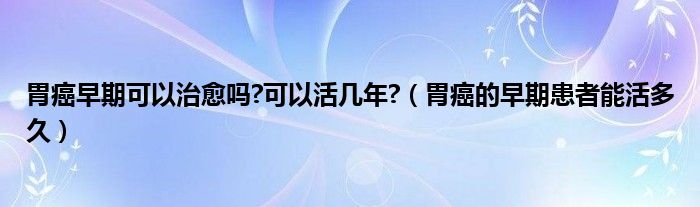 胃癌早期可以治愈嗎?可以活幾年?（胃癌的早期患者能活多久）